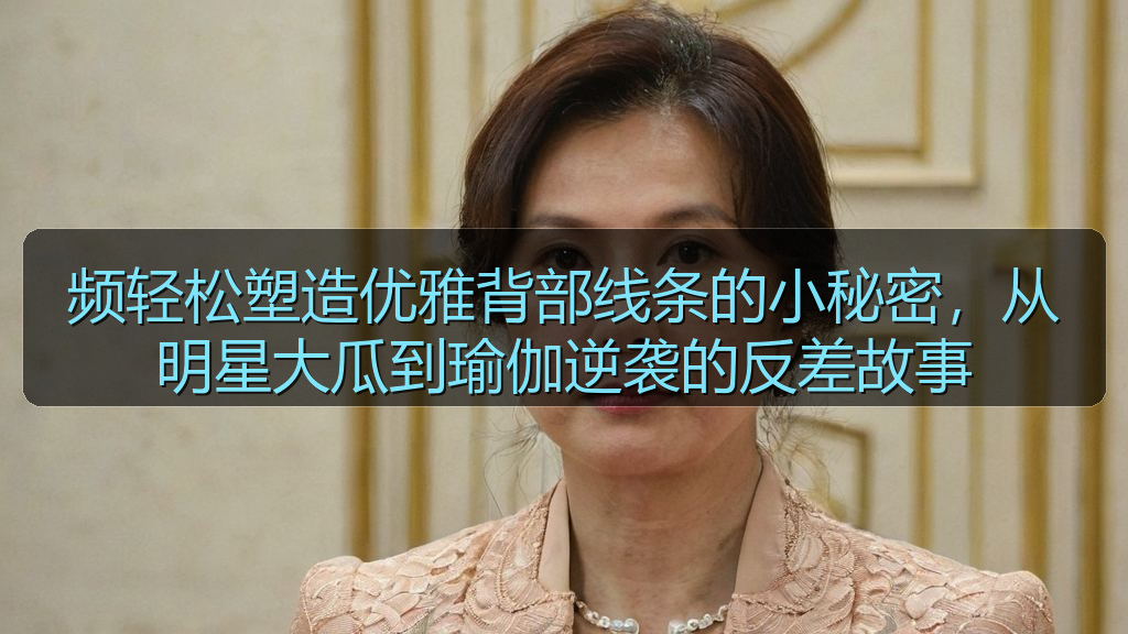 频轻松塑造优雅背部线条的小秘密，从明星大瓜到瑜伽逆袭的反差故事