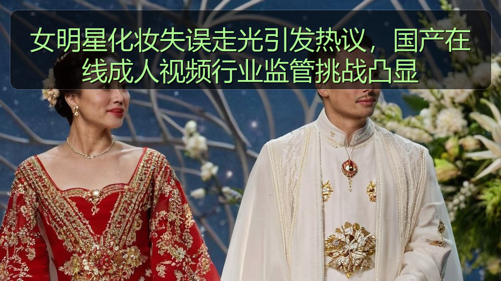 女明星化妆失误走光引发热议，国产在线成人视频行业监管挑战凸显