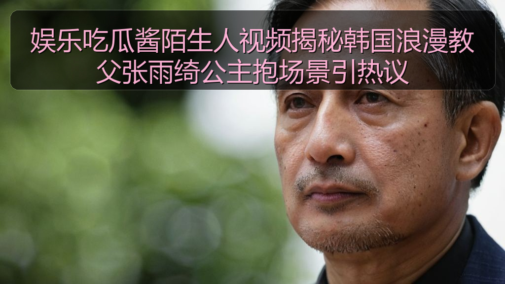 娱乐吃瓜酱陌生人视频揭秘韩国浪漫教父张雨绮公主抱场景引热议