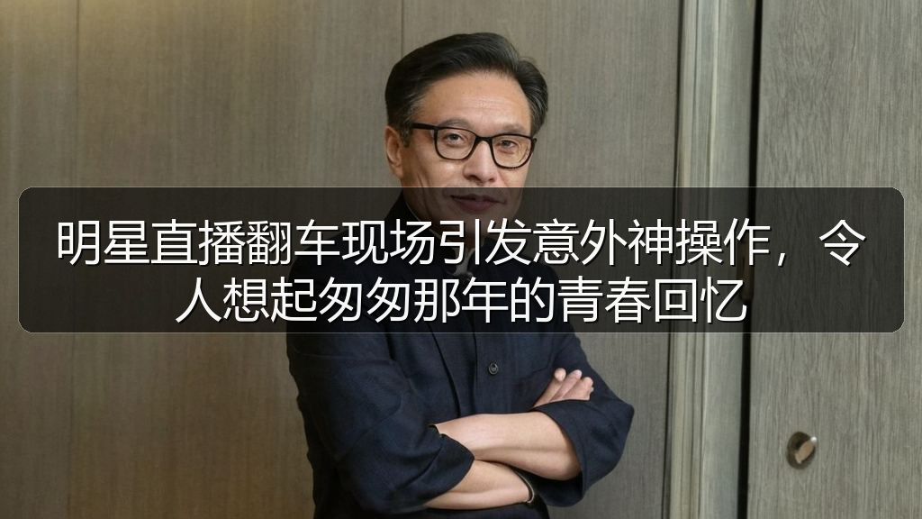 明星直播翻车现场引发意外神操作,令人想起匆匆那年的青春回忆