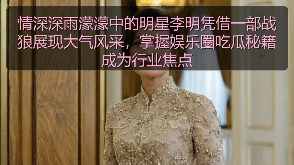 情深深雨濛濛中的明星李明凭借一部战狼展现大气风采，掌握娱乐圈吃瓜秘籍成为行业焦点