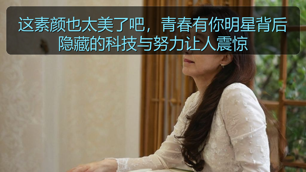 这素颜也太美了吧,青春有你明星背后隐藏的科技与努力让人震惊