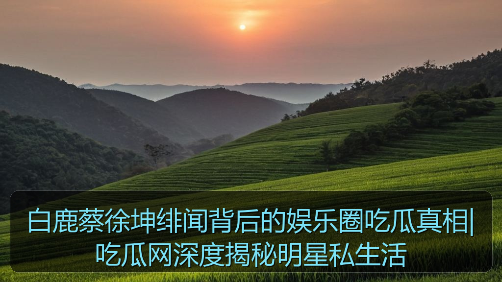 白鹿蔡徐坤绯闻背后的娱乐圈吃瓜真相|吃瓜网深度揭秘明星私生活